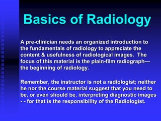 Basics of Radiology
A pre-clinician needs an organized introduction to
the fundamentals of radiology to appreciate the
content & usefulness of radiological images. The
focus of this material is the plain-film radiograph—
the beginning of radiology.
Remember, the instructor is not a radiologist; neither
he nor the course material suggest that you need to
be, or even should be, interpreting diagnostic images
- - for that is the responsibility of the Radiologist.
 