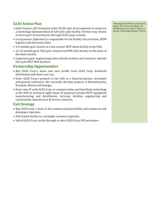  
	
  
	
  
	
  
GLES	
  Action	
  Plan	
  
• Joint	
  Venture	
  (JV)	
  formation	
  with	
  50/50	
  split	
  of	
  investments	
  to	
  construct	
  
a	
  technology	
  demonstration	
  &	
  full-­‐cycle	
  pilot	
  facility.	
  Partner	
  may	
  choose	
  
to	
  direct	
  part	
  of	
  investments	
  through	
  GLES	
  Corp.’s	
  stocks.	
  
• Local	
  partner	
  (Operator)	
  is	
  responsible	
  for	
  the	
  facility	
  site	
  provision,	
  MSW	
  
logistics	
  and	
  electricity	
  sales.	
  
• 4-­‐6	
  months	
  goal:	
  launch	
  of	
  a	
  one-­‐reactor	
  WCP	
  demo	
  facility	
  in	
  the	
  USA.	
  
• 12-­‐15	
  months	
  goal:	
  full-­‐cycle	
  commercial	
  WtE	
  pilot	
  facility	
  on	
  the	
  basis	
  of	
  
the	
  demo	
  facility.	
  
• Long-­‐term	
  goal:	
  engineering/sales	
  of	
  both	
  modular	
  and	
  customer–specific	
  
full-­‐cycle	
  WCP	
  WtE	
  facilities.	
  
Partnership	
  Opportunities	
  
• Buy	
   GLES	
   Corp.’s	
   share	
   and	
   earn	
   profits	
   from	
   GLES	
   Corp.	
   dividends	
  
distribution	
  and	
  share	
  cost	
  rise.	
  
• Enter	
  GLES	
  Corp.’s	
  projects	
  in	
  the	
  USA	
  as	
  a	
  financial	
  partner,	
  developer	
  
and	
  general	
  contractor.	
  We	
  currently	
  develop	
  projects	
  in	
  Massachusetts,	
  
Vermont,	
  Illinois	
  and	
  Georgia.	
  
• Enter	
  into	
  JV	
  with	
  GLES	
  Corp.	
  to	
  commercialize	
  and	
  distribute	
  technology	
  
in	
  the	
  USA	
  on	
  exclusive	
  rights	
  basis.	
  JV	
  proposal	
  includes	
  WCP	
  equipment	
  
manufacturing	
   and	
   distribution,	
   turn-­‐key	
   facilities	
   engineering	
   and	
  
construction,	
  maintenance	
  &	
  service	
  contracts.	
  
Exit	
  Strategy	
  
• Buy	
  GLES	
  Corp.’s	
  share	
  in	
  the	
  commercial	
  pilot	
  facility	
  and	
  remain	
  its	
  sole	
  
developer/operator.	
  
• Sell	
  of	
  pilot	
  facility	
  to	
  a	
  strategic	
  customer/operator.	
  	
  
• Sell	
  of	
  GLES	
  Corp.	
  stocks	
  through	
  or	
  after	
  GLES	
  Corp.	
  IPO	
  procedure.	
  
	
   “Municipal	
  Solid	
  Waste	
  in	
  the	
  United	
  
States:	
  2011	
  Facts	
  and	
  Figures”	
  &	
  	
  
PikeResearch,	
  LLC	
  report	
  “Waste-­‐to-­‐
Energy	
  Technology	
  Markets“	
  (2012).	
  
 