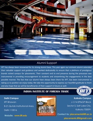 Indian Institute of Foreign Trade
Alumni Support
IIFT has always been renowned for its strong alumni base. This year again our eminent alumni extended
their valuable support and guidance and worked dedicatedly to ensure that a plethora of prestigious
brands visited campus for placements. Their constant end to end presence during the processes was
instrumental in providing encouragement to students and streamlining the engagements in the best
possible manner. The fact that our alumni have always been there for IIFT ,has been instrumental in
taking us to position we enjoy today. We take this opportunity to express our heartfelt gratitude to them
and also hope that we will be beneficiaries of their support in future as well.
INDIAN INSTITUTE OF FOREIGN TRADE
Delhi Campus
IIFT Bhawan
B-21,Qutab Institutional Area,
Delhi 110016
Kolkata Campus
J-1/14 EP&GP Block
Sector 5, Salt Lake City,
Kolkata 700091
Website: www.iift.edu
Contact Us: placements@iift.ac.in
placements.iift@gmail.com
 