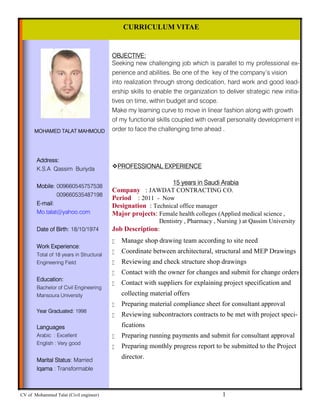 CV of Mohammed Talat (Civil engineer) 1
OBJECTIVE:
Seeking new challenging job which is parallel to my professional ex-
perience and abilities. Be one of the key of the company’s vision
into realization through strong dedication, hard work and good lead-
ership skills to enable the organization to deliver strategic new initia-
tives on time, within budget and scope.
Make my learning curve to move in linear fashion along with growth
of my functional skills coupled with overall personality development in
order to face the challenging time ahead .
CURRICULUM VITAE
MOHAMED TALAT MAHMOUD
Address:
K.S.A Qassim Buriyda
Mobile: 009660545757538
009660535487198
E-mail:
Mo.talat@yahoo.com
Date of Birth: 18/10/1974
Work Experience:
Total of 18 years in Structural
Engineering Field
Education:
Bachelor of Civil Engineering
Mansoura University
Year Graduated: 1998
Languages
Arabic : Excellent
English : Very good
Marital Status: Married
Iqama : Transformable
PROFESSIONAL EXPERIENCE
15 years in Saudi Arabia
Company : JAWDAT CONTRACTING CO.
Period : 2011 - Now
Designation : Technical office manager
Major projects: Female health colleges (Applied medical science ,
. Dentistry , Pharmacy , Nursing ) at Qassim University
Job Description:
 Manage shop drawing team according to site need
 Coordinate between architectural, structural and MEP Drawings
 Reviewing and check structure shop drawings
 Contact with the owner for changes and submit for change orders
 Contact with suppliers for explaining project specification and
collecting material offers
 Preparing material compliance sheet for consultant approval
 Reviewing subcontractors contracts to be met with project speci-
fications
 Preparing running payments and submit for consultant approval
 Preparing monthly progress report to be submitted to the Project
director.
 