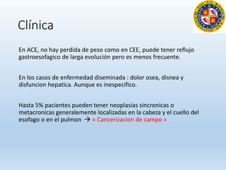 Clínica
En ACE, no hay perdida de peso como en CEE, puede tener reflujo
gastroesofagico de larga evolución pero es menos frecuente.
En los casos de enfermedad diseminada : dolor osea, disnea y
disfuncion hepatica. Aunque es inespecifico.
Hasta 5% pacientes pueden tener neoplasias sincronicas o
metacronicas generalemente localizadas en la cabeza y el cuello del
esofago o en el pulmon  « Cancerizacion de campo »
 
