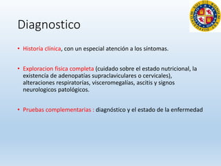 Diagnostico
• Historía clínica, con un especial atención a los síntomas.
• Exploracion fisica completa (cuidado sobre el estado nutricional, la
existencía de adenopatías supraclaviculares o cervicales),
alteraciones respiratorías, visceromegalías, ascitis y signos
neurologicos patológicos.
• Pruebas complementarias : diagnóstico y el estado de la enfermedad
 