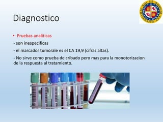 Diagnostico
• Pruebas analiticas
- son inespecificas
- el marcador tumorale es el CA 19,9 (cifras altas).
- No sirve como prueba de cribado pero mas para la monotorizacion
de la respuesta al tratamiento.
 