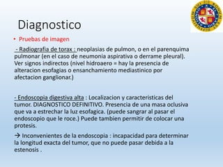 Diagnostico
• Pruebas de imagen
- Radiografia de torax : neoplasias de pulmon, o en el parenquima
pulmonar (en el caso de neumonia aspirativa o derrame pleural).
Ver signos indirectos (nivel hidroaero = hay la presencia de
alteracion esofagias o ensanchamiento mediastinico por
afectacion ganglionar.)
- Endoscopia digestiva alta : Localizacion y caracteristicas del
tumor. DIAGNOSTICO DEFINITIVO. Presencia de una masa oclusiva
que va a estrechar la luz esofagica. (puede sangrar al pasar el
endoscopio que le roce.) Puede tambien permitir de colocar una
protesis.
 Inconvenientes de la endoscopia : incapacidad para determinar
la longitud exacta del tumor, que no puede pasar debida a la
estenosis .
 