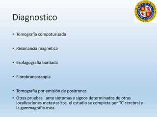 Diagnostico
• Tomografía compoturizada
• Resonancia magnetica
• Esofagografía baritada
• Fibrobroncoscopía
• Tomografia por emisión de positrones
• Otras pruebas : ante sintomas y signos determinados de otras
localizaciones metastasicas, el estudio se completa por TC cerebral y
la gammagrafia osea.
 