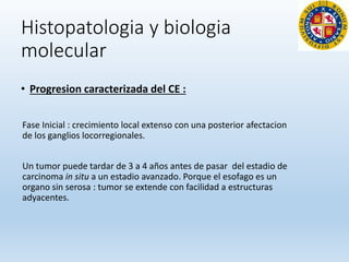 Histopatologia y biologia
molecular
• Progresion caracterizada del CE :
Fase Inicial : crecimiento local extenso con una posterior afectacion
de los ganglios locorregionales.
Un tumor puede tardar de 3 a 4 años antes de pasar del estadio de
carcinoma in situ a un estadio avanzado. Porque el esofago es un
organo sin serosa : tumor se extende con facilidad a estructuras
adyacentes.
 