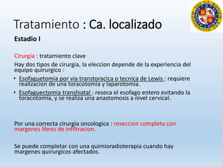 Tratamiento : Ca. localizado
Estadio I
Cirurgia : tratamiento clave
Hay dos tipos de cirurgia, la eleccion depende de la experiencia del
equipo quirurgico :
• Esofaguetomia por via transtoracica o tecnica de Lewis : requiere
realizacion de una toracotomia y laparotomia.
• Esofaguectomia transhiatal : reseca el esofago entero evitando la
toracotomia, y se realiza una anastomosis a nivel cervical.
Por una correcta cirurgia oncologica : reseccion completa con
margenes libres de infiltracion.
Se puede completar con una quimioradioterapia cuando hay
margenes quirurgicos afectados.
 