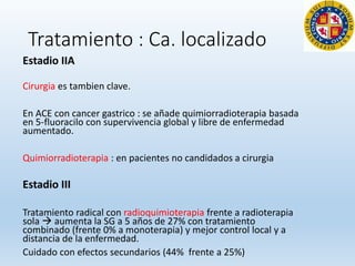 Tratamiento : Ca. localizado
Estadio IIA
Cirurgia es tambien clave.
En ACE con cancer gastrico : se añade quimiorradioterapia basada
en 5-fluoracilo con supervivencia global y libre de enfermedad
aumentado.
Quimiorradioterapia : en pacientes no candidados a cirurgia
Estadio III
Tratamiento radical con radioquimioterapia frente a radioterapia
sola  aumenta la SG a 5 años de 27% con tratamiento
combinado (frente 0% a monoterapia) y mejor control local y a
distancia de la enfermedad.
Cuidado con efectos secundarios (44% frente a 25%)
 