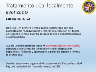 Tratamiento : Ca. localmente
avanzado
Estadio IIB, III, IVA
Objetivo : en primero tiempo quimiorradioterapia con con
quimioterapia neoadyuvantes y realizar una reseccion del tumor
en segundo tiempo. Cirurgía despues de una quimiorradioterapia
es controvertida.
ACE de la union gastroesofagica  quimioterapia perioperatoria.
Recibían 3 ciclos antes de la cirurgía y 3 ciclos después con
cisplatino, 5-fluoracilo y epirrubicina a partir de estadio II frente a
la cirurgía sola.
Sobre la supervivencia general y la supervivencia libre enfermadad
hay una reducción del riesgo de muerte de 25%.
 