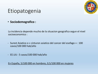 Etiopatogenia
• Sociodemografico :
La incidencia depende mucho de la situacion geografica segun el nivel
socioeconomico :
- Surest Asiatico o « cinturon asiatico del cancer del esofago » : 100
casos/100 000 hab/año
- EE.UU : 5 casos/100 000 hab/año
En España, 5/100 000 en hombres, 0,5/100 000 en mujeres
 
