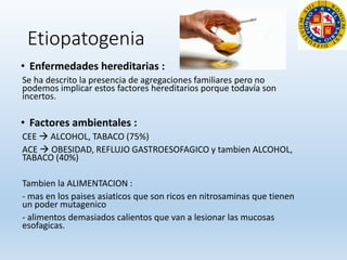Etiopatogenia
• Enfermedades hereditarias :
Se ha descrito la presencia de agregaciones familiares pero no
podemos implicar estos factores hereditarios porque todavía son
incertos.
• Factores ambientales :
CEE  ALCOHOL, TABACO (75%)
ACE  OBESIDAD, REFLUJO GASTROESOFAGICO y tambien ALCOHOL,
TABACO (40%)
Tambien la ALIMENTACION :
- mas en los paises asiaticos que son ricos en nitrosaminas que tienen
un poder mutagenico
- alimentos demasiados calientos que van a lesionar las mucosas
esofagicas.
 