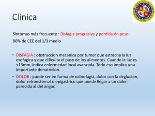Clínica
Síntomas más frecuente : Disfagia progresiva y perdida de peso
90% de CEE del 1/3 medio
• DISFAGIA : obstruccion mecanica por tumor que estrecha la luz
esofagica y que dificulta el paso de los alimentos. Cuando la luz es
<13mm, indica enfermedad local avanzada. Todo eso implica una
importante denutricion.
• DOLOR : puede ser en forma de odinofagia, dolor con la deglucion,
dolor retroesternal o epigastrico que puede llegar a un dolor
parecido al del angor.
 
