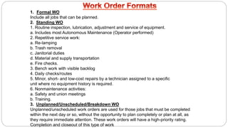 1. Formal WO
Include all jobs that can be planned.
2. Standing WO
1. Routine inspection, lubrication, adjustment and service of equipment.
a. Includes most Autonomous Maintenance (Operator performed)
2. Repetitive service work:
a. Re-lamping
b. Trash removal
c. Janitorial duties
d. Material and supply transportation
e. Fire checks.
3. Bench work with visible backlog
4. Daily checks/routes
5. Minor, short- and low-cost repairs by a technician assigned to a specific
unit where no equipment history is required.
6. Nonmaintenance activities:
a. Safety and union meetings
b. Training.
3. Unplanned/Unscheduled/Breakdown WO
Unplanned/unscheduled work orders are used for those jobs that must be completed
within the next day or so, without the opportunity to plan completely or plan at all, as
they require immediate attention. These work orders will have a high-priority rating.
Completion and closeout of this type of work
 