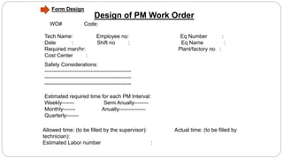 Design of PM Work Order
Tech Name: Employee no: Eq Number :
Date : Shift no : Eq Name :
Required man/hr: Plant/factory no :
Cost Center :
Safety Considerations:
-------------------------------------------------
-------------------------------------------------
-------------------------------------------------
Estimated required time for each PM Interval:
Weekly------- Semi Anually--------
Monthly------- Anually---------------
Quarterly-------
WO# Code:
Allowed time: (to be filled by the supervisor): Actual time: (to be filled by
technician):
Estimated Labor number :
Form Design
 