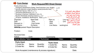 Work Request/WO Sheet Design
Priority (Check One):
__Emergency Breakdowns (Safety, Total Production Loss, Quality)
__(priority downtime, project deadline, partial production loss)
__(Potential Failures, CM) ‫مشكله‬ ‫اصالح‬
__(Preventive Maintenance) ‫وقائى‬ ‫اجراء‬
__Shutdown (Overhaul, Calibration) ‫مخططه‬ ‫وقفه‬
__Routine Work(Daily workshop bases)‫يوميه‬ ‫أعمال‬
__(Projects, Installations, Modifications, Tests) ‫مشاريع‬
Originator : Need Date : Plant no : Line no:
Date : Time : Dept : Unit :
Request no : Cost Center : Shift :
Eq code/no : Eq Name : Line Status : working/not
workingWork Requested/ Repair Description:
Problem: Code:
Reviewed Date:
Failure: Code:
Cause &Action Taken: Technician: Date : Hours:
Parts Used:
1.Code No: Name: Quantity:
2.Code No: Name: Quantity:
Work Accepted (maintenance & process signature): Date:
‫ال‬ ‫انه‬ ‫األحيان‬ ‫بعض‬ ‫فى‬ ‫لوحظ‬
‫المخط‬ ‫الصيانه‬ ‫تنفيذ‬ ‫يتم‬‫فى‬ ‫طه‬
‫اتجاه‬ ‫نتيجه‬ ‫المحدد‬ ‫ميعادها‬
‫مفاجىء‬ ‫عطل‬ ‫الصالح‬ ‫الفنى‬
‫مدى‬ ‫ما‬ ‫معرفه‬ ‫يجب‬ ‫ولذا‬
‫هذا‬ ‫خطوره‬ ‫ودرجه‬ ‫أهميه‬
‫االنتاج‬ ‫يحدده‬ ‫وهذا‬ ‫العطل‬
‫الصيانه‬ ‫وليس‬.
Tools Used:
1.Code No: Name: Quantity:
2.Code No: Name: Quantity:
Comments:
‫طارىء‬
‫هام‬
Form Design
 