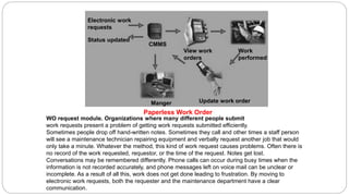 WO request module. Organizations where many different people submit
work requests present a problem of getting work requests submitted efficiently.
Sometimes people drop off hand-written notes. Sometimes they call and other times a staff person
will see a maintenance technician repairing equipment and verbally request another job that would
only take a minute. Whatever the method, this kind of work request causes problems. Often there is
no record of the work requested, requestor, or the time of the request. Notes get lost.
Conversations may be remembered differently. Phone calls can occur during busy times when the
information is not recorded accurately, and phone messages left on voice mail can be unclear or
incomplete. As a result of all this, work does not get done leading to frustration. By moving to
electronic work requests, both the requester and the maintenance department have a clear
communication.
Electronic work
requests
Status updated
CMMS
View work
orders
Manger Update work order
Work
performed
Paperless Work Order
 