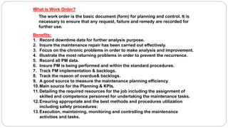 What is Work Order?
The work order is the basic document (form) for planning and control. It is
necessary to ensure that any request, failure and remedy are recorded for
further use.
Benefits:
1. Record downtime data for further analysis purpose.
2. Insure the maintenance repair has been carried out effectively.
3. Focus on the chronic problems in order to make analysis and improvement.
4. Illustrate the most returning problems in order to prevent the recurrence.
5. Record all PM data.
6. Insure PM is being performed and within the standard procedures.
7. Track PM implementation & backlogs.
8. Track the reason of overdue& backlogs.
9. A good source to measure the maintenance planning efficiency.
10.Main source for the Planning & KPIs.
11.Detailing the required resources for the job including the assignment of
skilled and competence personnel for undertaking the maintenance tasks.
12.Ensuring appropriate and the best methods and procedures utilization
including safety procedures;
13.Execution, maintaining, monitoring and controlling the maintenance
activities and tasks.
 