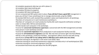 •A complete equipments data (we are still in phase 1)
•A complete labor data (nothing yet)
•A complete PM data (in progress)
•A complete WO data (nothing yet)
•A non-computerized WO system exist in place, If you still don’t have a good WO management in
place you still don’t have something to be re manage electronically using the CMMS.
•A standard WO forms with standard flow available in place and implemented in all workshops.
•Numbers of computers at in each maintenance workshop in.
•Numbers of computers at in each production facility i(for work request & notification sending in
order to initiate WO). Will be estimated later.
•Printer beside each computer in the workshops.
•License for concerned maintenance supervisors (concerned with the WO management) and data
entry person in each workshop (cost $$).
•License for concerned originators (from production) in each production facility (cost $$).
•License for all maintenance engineers (cost $$). We only have 25 license right now that effetely
•All PCs in the workshops, production facilities, and engineers offices must be new with strong
specifications (I have SAP on my Labtop which is 4GB Ram and it works very very slow)
•Intensive training for all engineers in the sector (cost $$$$). Basic
•Intensive training for concerned maintenance supervisors and data entry in all workshops(cost $$$).
•Intensive training for concerned originators (cost $$).
•A consultant that know very well about the the ERP program.
 