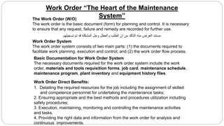 Work Order “The Heart of the Maintenance
System”
Work Order System
The work order system consists of two main parts: (1) the documents required to
facilitate work planning, execution and control; and (2) the work order flow process.
Basic Documentation for Work Order System
The necessary documents required for the work order system include the work
order, materials and tools requisition forms, job card, maintenance schedule,
maintenance program, plant inventory and equipment history files.
The Work Order (W/O)
The work order is the basic document (form) for planning and control. It is necessary
to ensure that any request, failure and remedy are recorded for further use.
Work Order Direct Benefits:
1. Detailing the required resources for the job including the assignment of skilled
and competence personnel for undertaking the maintenance tasks;
2. Ensuring appropriate and the best methods and procedures utilization including
safety procedures;
3. Execution, maintaining, monitoring and controlling the maintenance activities
and tasks.
4. Providing the right data and information from the work order for analysis and
continuous improvements.
‫تسجيلهم‬ ‫تم‬ ‫قد‬ ‫المشكله‬ ‫وحل‬ ‫والعطل‬ ‫الطلب‬ ‫ان‬ ‫من‬ ‫التأكد‬ ‫منه‬ ‫الغرض‬ ‫مستند‬
 