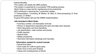 Info Included in Work Order
• Inventory number, unit description and site.
• Person or department requesting the work and date work required.
• Work description and time standards.
• Job specification, code number and priority.
• Crafts required.
• Special tools.
• Safety procedures.
• Technical information (drawings and manuals).
Information needed for control include:
• Actual time taken.
• Cost codes for crafts & spare parts.
• Down time or time work finished.
• Cause and consequences of failure.
Indirect Benefits:
•The system will satisfy the QMS auditors.
•The system is essential for a successful TPM auditing process.
•Work Order is a lean tool for maintenance & its productivity.
•WO contribute in reducing the 7 production wastes.
-T: Transportation, I: Inventory, M: Motion, W: Wait, O: Over-processing, O: Over
production, D: Defect
•A good WO system will suit the CMMS implementation.
 