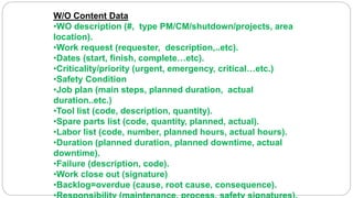 W/O Content Data
•WO description (#, type PM/CM/shutdown/projects, area
location).
•Work request (requester, description,..etc).
•Dates (start, finish, complete…etc).
•Criticality/priority (urgent, emergency, critical…etc.)
•Safety Condition
•Job plan (main steps, planned duration, actual
duration..etc.)
•Tool list (code, description, quantity).
•Spare parts list (code, quantity, planned, actual).
•Labor list (code, number, planned hours, actual hours).
•Duration (planned duration, planned downtime, actual
downtime).
•Failure (description, code).
•Work close out (signature)
•Backlog=overdue (cause, root cause, consequence).
 