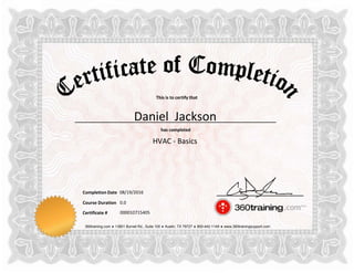 This is to certify that
has completed
Completion Date
Course Duration
360training.com ♦ 13801 Burnet Rd., Suite 100 ♦ Austin, TX 78727 ♦ 800-442-1149 ♦ www.360trainingsupport.com
Certificate # 000010715405
Daniel Jackson
HVAC - Basics
08/19/2016
0.0
 