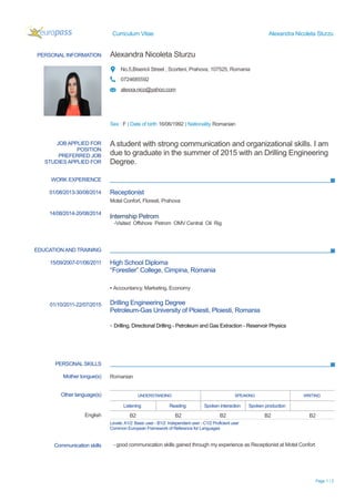 Curriculum Vitae Alexandra Nicoleta Sturzu
PERSONAL INFORMATION Alexandra Nicoleta Sturzu
No.5,Bisericii Street , Scorteni, Prahova, 107525, Romania
0724685592
alexxa.nico@yahoo.com
Sex : F | Date of birth 16/06/1992 | Nationality Romanian
WORK EXPERIENCE
EDUCATION AND TRAINING
PERSONAL SKILLS
Page 1 / 2
JOB APPLIED FOR
POSITION
PREFERRED JOB
STUDIES APPLIED FOR
A student with strong communication and organizational skills. I am
due to graduate in the summer of 2015 with an Drilling Engineering
Degree.
01/08/2013-30/08/2014
14/08/2014-20/08/2014
Receptionist
Motel Confort, Floresti, Prahova
Internship Petrom
-Visited Offshore Petrom OMV Central Oil Rig
15/09/2007-01/06/2011
01/10/2011-22/07/2015
High School Diploma
“Forestier” College, Cimpina, Romania
▪ Accountancy, Marketing, Economy
Drilling Engineering Degree
Petroleum-Gas University of Ploiesti, Ploiesti, Romania
- Drilling, Directional Drilling - Petroleum and Gas Extraction - Reservoir Physics
Mother tongue(s) Romanian
Other language(s) UNDERSTANDING SPEAKING WRITING
Listening Reading Spoken interaction Spoken production
English B2 B2 B2 B2 B2
Levels:A1/2: Basic user - B1/2: Independent user - C1/2 Proficient user
Common European Framework of Reference for Languages
Communication skills - good communication skills gained through my experience as Receptionist at Motel Confort
 
