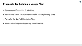 2
▪ Congressional Support for Shipbuilding
▪ Recent Navy Force Structure Assessments and Shipbuilding Plans
▪ Paying for the Navy’s Shipbuilding Plans
▪ Issues Concerning the Shipbuilding Industrial Base
Prospects for Building a Larger Fleet
 
