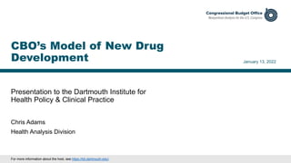 Presentation to the Dartmouth Institute for
Health Policy & Clinical Practice
January 13, 2022
Chris Adams
Health Analysis Division
CBO’s Model of New Drug
Development
For more information about the host, see https://tdi.dartmouth.edu/.
 