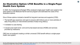 1
See How CBO Analyzes the Costs of Proposals for Single-Payer Health Care Systems That Are Based on Medicare’s Fee-for-Service Program, Working Paper 2020-08
(Congressional Budget Office, December 2020), www.cbo.gov/publication/56811.
In 2020, the Congressional Budget Office analyzed single-payer health care systems that
were based on the Medicare fee-for-service program and estimated the costs of five
illustrative options.
One of those options included a benefit for long-term services and supports (LTSS).
▪ The benefit was expansive and open to anyone with limits to one or more activities of
daily living (ADLs) or instrumental activities of daily living (IADLs).
▪ It entailed no cost sharing.
▪ It would cover both home- and community-based services (HCBS) and services
provided by institutions.
CBO has not analyzed creating a similar universal LTSS benefit without a single-payer
health care system.
An Illustrative Option: LTSS Benefits in a Single-Payer
Health Care System
 