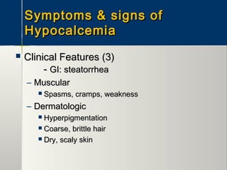 Symptoms & signs ofSymptoms & signs of
HypocalcemiaHypocalcemia
 Clinical Features (3)Clinical Features (3)
-- GI: steatorrheaGI: steatorrhea
– MuscularMuscular
 Spasms, cramps, weaknessSpasms, cramps, weakness
– DermatologicDermatologic
 HyperpigmentationHyperpigmentation
 Coarse, brittle hairCoarse, brittle hair
 Dry, scaly skinDry, scaly skin
 