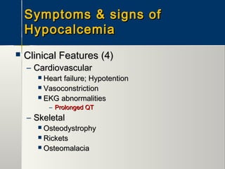 Symptoms & signs ofSymptoms & signs of
HypocalcemiaHypocalcemia
 Clinical Features (4)Clinical Features (4)
– CardiovascularCardiovascular
 Heart failure; HypotentionHeart failure; Hypotention
 VasoconstrictionVasoconstriction
 EKG abnormalitiesEKG abnormalities
– Prolonged QTProlonged QT
– SkeletalSkeletal
 OsteodystrophyOsteodystrophy
 RicketsRickets
 OsteomalaciaOsteomalacia
 