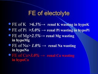 FE of electolyteFE of electolyte
FE of K >6.5%→ renal K wasting in hypoK
FE of Pi >5.0% → renal Pi wasting in hypoPi
FE of Mg>2.5%→ renal Mg wasting
in hypoMg
FE of Na> 1.0% → renal Na wasting
in hypoNa
FE of Ca>3.0% → renal Ca wasting
in hypoCa
 