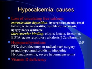 Hypocalcemia: causesHypocalcemia: causes
Loss of circulating free calcium:
extravascular deposition: hyperphosphatemia; renal
failure; acute pancreatitis; osteoblastic metastasis;
hyngry bones syndrome
intravascular binding: citrate, lactate, foscarnet,
EDTA, acute respiratory alkalosis(↑Ca-albumin)
Hypoparathyroidism: S/P
PTX, thyroidectomy, or radical neck surgery
pseudohypoparathyroidism; idiopathic
Hypomagnesemia; severe hypermagnesemia
Vitamin D deficiency
 