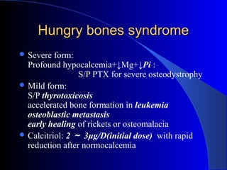 Hungry bones syndromeHungry bones syndrome
 Severe form:
Profound hypocalcemia+↓Mg+↓Pi :
S/P PTX for severe osteodystrophy
 Mild form:
S/P thyrotoxicosis
accelerated bone formation in leukemia
osteoblastic metastasis
early healing of rickets or osteomalacia
 Calcitriol: 2 ～ 3μg/D(initial dose) with rapid
reduction after normocalcemia
 
