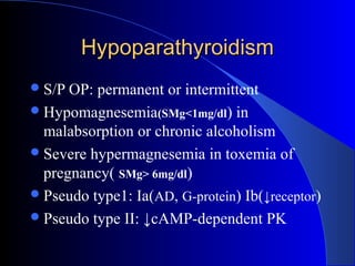 HypoparathyroidismHypoparathyroidism
S/P OP: permanent or intermittent
Hypomagnesemia(SMg<1mg/dl) in
malabsorption or chronic alcoholism
Severe hypermagnesemia in toxemia of
pregnancy( SMg> 6mg/dl)
Pseudo type1: Ia(AD, G-protein) Ib(↓receptor)
Pseudo type II: ↓cAMP-dependent PK
 