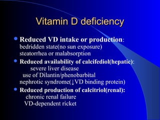 Vitamin D deficiencyVitamin D deficiency
Reduced VD intake or production:
bedridden state(no sun exposure)
steatorrhea or malabsorption
 Reduced availability of calcifediol(hepatic):
severe liver disease
use of Dilantin/phenobarbital
nephrotic syndrome(↓VD binding protein)
 Reduced production of calcitriol(renal):
chronic renal failure
VD-dependent ricket
 