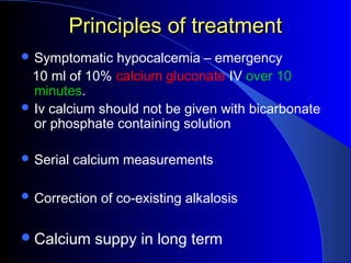 Principles of treatmentPrinciples of treatment
 Symptomatic hypocalcemia – emergency
10 ml of 10% calcium gluconate IV over 10
minutes.
 Iv calcium should not be given with bicarbonate
or phosphate containing solution
 Serial calcium measurements
 Correction of co-existing alkalosis
Calcium suppy in long term
 