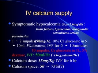 IV calcium supplyIV calcium supply
Symptomatic hypocalcemia (Sca<5.6mg/dl) :
heart failure, hypotention, bradycardia
convulsions, tetany,
paresthesias
 1 ～ 2 ampules(90mg/A), 10% Ca gluconate in 5
～ 10ml, 5% dextrose, IVF for 5 ～ 10minutes
10 ampules, Ca gluconate in 1L, 5%
dextrose, IVF: 50ml/Hr ( 45mg,calcium/Hr)
Calcium dose: 15mg/Kg IVF for 6 hr
Calcium space: 50 ～ 75%(?)
 