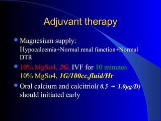 Adjuvant therapyAdjuvant therapy
Magnesium supply:
Hypocalcemia+Normal renal function+Normal
DTR
10% MgSo4, 2G, IVF for 10 minutes
10% MgSo4, 1G/100cc,fluid/Hr
Oral calcium and calcitriol( 0.5 ～ 1.0μg/D)
should initiated early
 