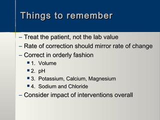 Things to rememberThings to remember
– Treat the patient, not the lab valueTreat the patient, not the lab value
– Rate of correction should mirror rate of changeRate of correction should mirror rate of change
– Correct in orderly fashionCorrect in orderly fashion
 1. Volume1. Volume
 2. pH2. pH
 3. Potassium, Calcium, Magnesium3. Potassium, Calcium, Magnesium
 4. Sodium and Chloride4. Sodium and Chloride
– Consider impact of interventions overallConsider impact of interventions overall
 