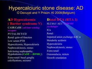 Hypercalciuric stone disease: ADHypercalciuric stone disease: AD
O Devuyst and Y Prison: KI 2008(Belgium)O Devuyst and Y Prison: KI 2008(Belgium)
AD Hypocalcemia
( Bartter syndrome V)
CASR/CaSR/ calcium sensing
receptor
PT/TAL/DCT/CD
Renal: gain-of-function
Low serum PTH
Hypocalcemia, Hypercalciuria
Nephrocalcinosis, stones
Salt-losing nephropathy;
Hypokalemia (CaSR→ ROMK↓)
Extra-renal: basal ganglia
calcifications, seizures
Distal RTA (RTA I)
SLC4A1/ AE1/ Cl/HCO3
exchanger
ICα
Renal:
Impaired anion exchange in IC α
Metabolic acidosis
Hypercalciuria
Nephrocalcinosis, stones
Extra-renal:
Osteomalacia, rickets
Growth retardation
 