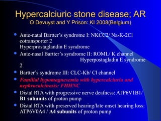 Hypercalciuric stone disease; ARHypercalciuric stone disease; AR
O Devuyst and Y Prison: KI 2008(Belgium)O Devuyst and Y Prison: KI 2008(Belgium)
 Ante-natal Bartter’s syndrome I: NKCC2/ Na-K-2Cl
cotransporter 2
Hyperprostaglandin E syndrome
 Ante-nasal Bartter’s syndrome II: ROML/ K channel
Hyperpostagladin E syndrome
2
 Bartter’s syndrome III: CLC-Kb/ Cl channel
 Familial hypomagnesemia with hypercalciuria and
nephrocalcinosis: FHHNC
 Distal RTA with progressive nerve deafness: ATP6V1B1/
B1 subunits of proton pump
 Distal RTA with preserved hearing/late onset hearing loss:
ATP6V0A4 / A4 subunits of proton pump
 
