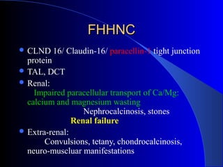 FHHNCFHHNC
 CLND 16/ Claudin-16/ paracellin-1 tight junction
protein
 TAL, DCT
 Renal:
Impaired paracellular transport of Ca/Mg:
calcium and magnesium wasting
Nephrocalcinosis, stones
Renal failure
 Extra-renal:
Convulsions, tetany, chondrocalcinosis,
neuro-muscluar manifestations
 