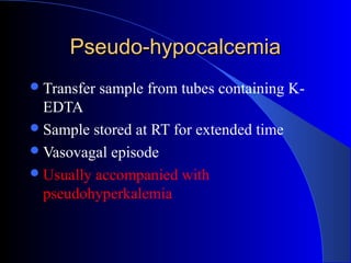 Pseudo-hypocalcemiaPseudo-hypocalcemia
Transfer sample from tubes containing K-
EDTA
Sample stored at RT for extended time
Vasovagal episode
Usually accompanied with
pseudohyperkalemia
 