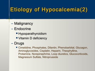 Etiology of Hypocalcemia(2)Etiology of Hypocalcemia(2)
– MalignancyMalignancy
– EndocrineEndocrine
 HypoparathyroidismHypoparathyroidism
 Vitamin D deficiencyVitamin D deficiency
– DrugsDrugs
 Cimetidine, Phosphates, Dilantin, Phenobarbital, Glucagon,
Aminoglycosides, Cisplatin, Heparin, Theophylline,
Protamine, Norepinephrine, Loop diuretics, Glucocorticoids,
Magnesium Sulfate, Nitroprusside
 