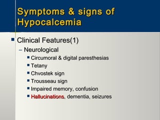 Symptoms & signs ofSymptoms & signs of
HypocalcemiaHypocalcemia
 Clinical Features(1)Clinical Features(1)
– NeurologicalNeurological
 Circumoral & digital paresthesiasCircumoral & digital paresthesias
 TetanyTetany
 Chvostek signChvostek sign
 Trousseau signTrousseau sign
 Impaired memory, confusionImpaired memory, confusion
 HallucinationsHallucinations, dementia, seizures, dementia, seizures
 