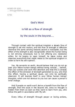 WORD OF GOD
... through Bertha Dudde
5745
God's Word
is felt as a flow of strength
by the souls in the beyond....
Through contact with the spiritual kingdom a steady flow of
strength is set into motion, and this flow of strength is effective
wherever the same striving towards ascent is noticeable; but the
effect of the strength is also recognisable where the human being
is not striving consciously but is not offering any resistance
either, for he begins to open himself, he takes notice and
observes everything that might relate to the spiritual kingdom in
order to form his own opinion.
You, My servants on earth, should believe that you do not go
past your fellow human beings without being noticed.... believe,
that your actions and work find attention and that this is already
the effect of the emission of strength generated by you, only that
this effect, having a spiritual cause, can only be spiritually
observed. It will express itself in your fellow human beings'
thoughts, which are not obvious to you but can cause a person's
inner change.
And if people on earth won't derive a benefit from the flow of
strength, then the souls in the beyond will, since no thought is
hidden from them as soon as they want to learn from you, who
follow the path in accordance with My will.
Every influx of strength through prayer or loving actions,
 