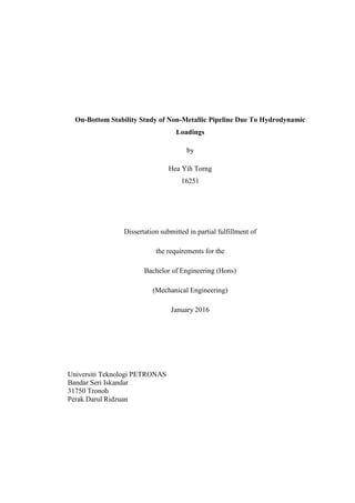 On-Bottom Stability Study of Non-Metallic Pipeline Due To Hydrodynamic
Loadings
by
Hea Yih Torng
16251
Dissertation submitted in partial fulfillment of
the requirements for the
Bachelor of Engineering (Hons)
(Mechanical Engineering)
January 2016
Universiti Teknologi PETRONAS
Bandar Seri Iskandar
31750 Tronoh
Perak Darul Ridzuan
 