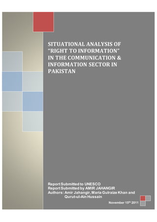 1
SITUATIONAL ANALYSIS OF
“RIGHT TO INFORMATION”
IN THE COMMUNICATION &
INFORMATION SECTOR IN
PAKISTAN
ReportSubmitted to UNESCO
ReportSubmitted by AMIR JAHANGIR
Authors: Amir Jahangir,Maria Gulraize Khan and
Qurut-ul-Ain Hussain
November 15th 2011
 